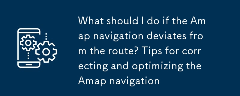 高德地圖導航偏離路線怎麼辦 高德地圖導航糾偏與優化技巧