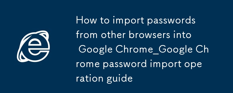 谷歌浏览器如何从其他浏览器导入密码_谷歌浏览器密码导入操作指南