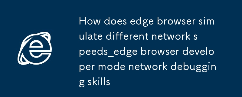 edge浏览器怎么模拟不同的网络速度_edge浏览器开发者模式网络调试技巧