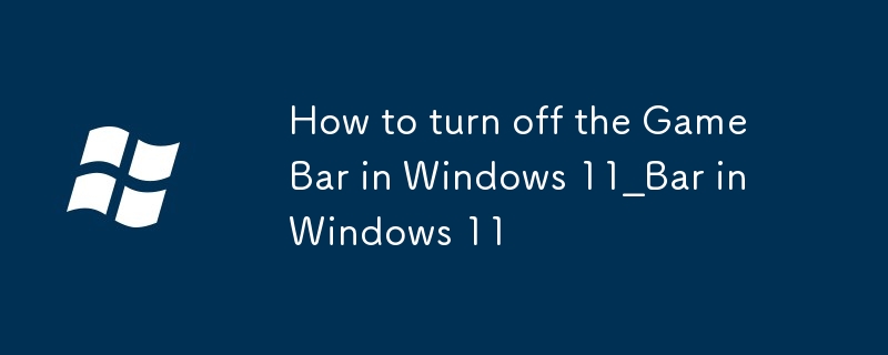 win11遊戲欄（Game Bar）怎麼關閉_Windows11遊戲欄關閉方法