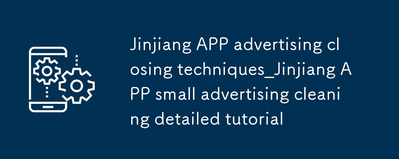 晉江APP廣告關閉技巧_晉江APP小廣告清理詳細教程