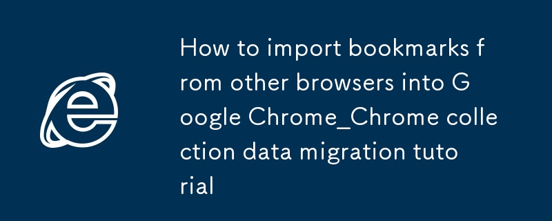 Comment importer des favoris d'autres navigateurs dans Google Chrome_Tutoriel de migration des données de la collection Chrome