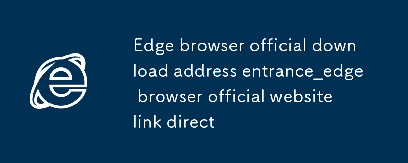 Edge ブラウザ公式ダウンロード アドレス エントリ_Edge ブラウザ公式 Web サイトへの直接リンク