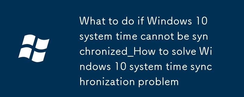 windows10系統時間無法同步怎麼辦_windows10系統時間同步問題解決方法