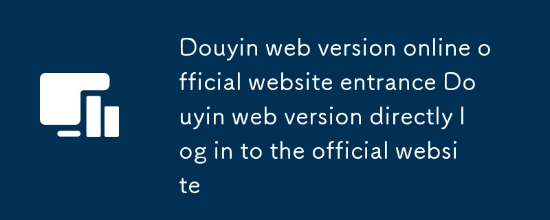 Version Web de Douyin Entrée du site officiel en ligne Version Web de Douyin Connectez-vous directement au site officiel