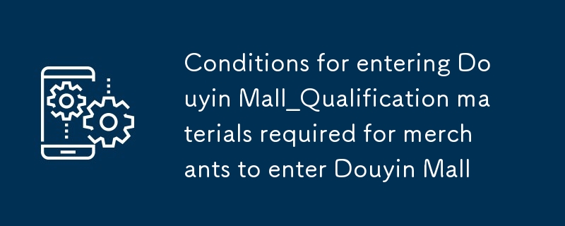 Syarat untuk memasuki bahan douyin mall_qualification yang diperlukan untuk peniaga memasuki douyin mall