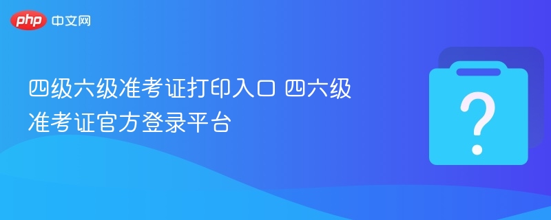四级六级准考证打印入口 四六级准考证官方登录平台 - php中文网