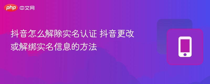 抖音怎么解除实名认证 抖音更改或解绑实名信息的方法 - php中文网