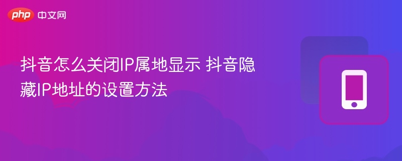 抖音怎么关闭ip属地显示 抖音隐藏ip地址的设置方法 - php中文网