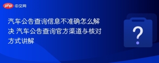 汽车公告查询信息不准确怎么解决 汽车公告查询官方渠道与核对方式讲解