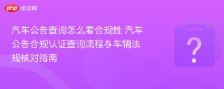 汽车公告查询怎么看合规性 汽车公告合规认证查询流程与车辆法规核对指南