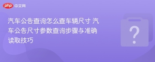 汽车公告查询怎么查车辆尺寸 汽车公告尺寸参数查询步骤与准确读取技巧