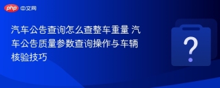 汽车公告查询怎么查整车重量 汽车公告质量参数查询操作与车辆核验技巧