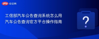 工信部汽车公告查询系统怎么用 汽车公告查询官方平台操作指南