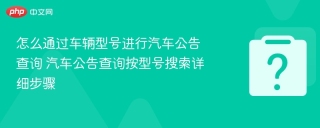 怎么通过车辆型号进行汽车公告查询 汽车公告查询按型号搜索详细步骤