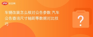 车辆改装怎么核对公告参数 汽车公告查询尺寸轴距等数据对比技巧