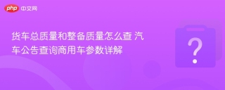 货车总质量和整备质量怎么查 汽车公告查询商用车参数详解