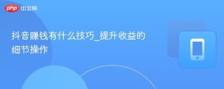 抖音赚钱有什么技巧_提升收益的细节操作