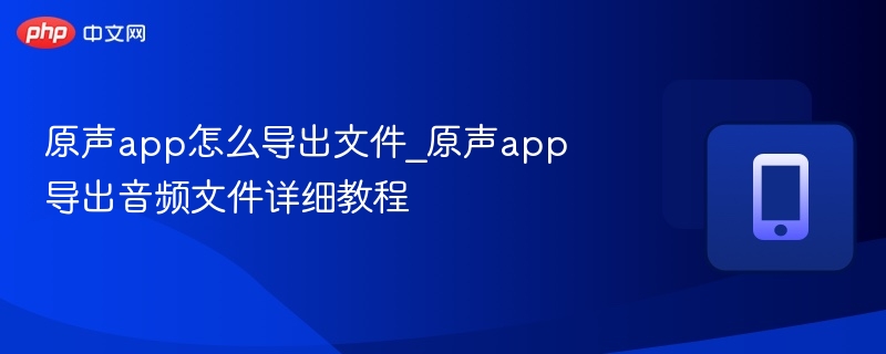 原声app怎么导出文件_原声app导出音频文件详细教程
