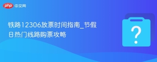 铁路12306放票时间指南_节假日热门线路购票攻略