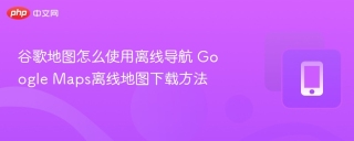 谷歌地图怎么使用离线导航 Google Maps离线地图下载方法