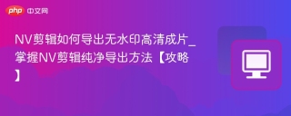 NV剪辑如何导出无水印高清成片_掌握NV剪辑纯净导出方法【攻略】