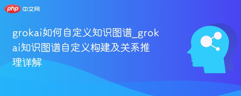 grokai如何自定义知识图谱_grokai知识图谱自定义构建及关系推理详解 - php中文网