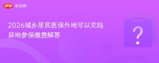 2026城乡居民医保外地可以交吗 异地参保缴费解答