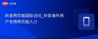 抖音网页版国际访问_抖音海外用户专用网页版入口