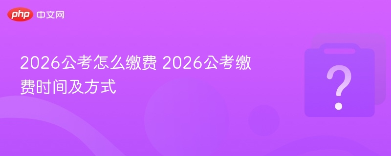 2026公考怎么缴费 2026公考缴费时间及方式 - php中文网