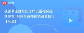 视频号直播带货怎样设置福袋提升停留_视频号直播福袋设置技巧【玩法】