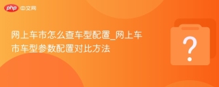 网上车市怎么查车型配置_网上车市车型参数配置对比方法