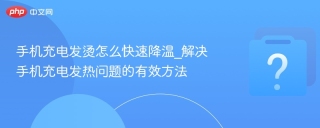 手机充电发烫怎么快速降温_解决手机充电发热问题的有效方法
