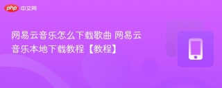 网易云音乐怎么下载歌曲 网易云音乐本地下载教程【教程】