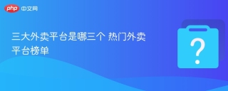 三大外卖平台是哪三个 热门外卖平台榜单