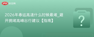 2026年春运高速什么时候最堵_避开拥堵高峰出行建议【指南】