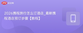 2026携程旅行怎么订酒店_最新携程酒店预订步骤【教程】