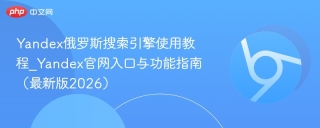 Yandex俄罗斯搜索引擎使用教程_Yandex官网入口与功能指南（最新版2026）