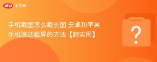 手机截图怎么截长图 安卓和苹果手机滚动截屏的方法【超实用】