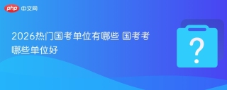 2026热门国考单位有哪些 国考考哪些单位好