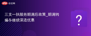 三支一扶服务期满后政策_期满转编与继续深造优惠