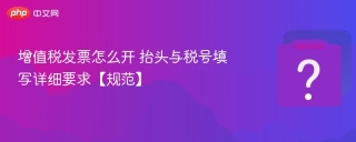 增值税发票怎么开 抬头与税号填写详细要求【规范】 - php中文网