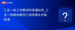 三支一扶工作期间的待遇如何_三支一扶服务期间工资待遇与补贴标准