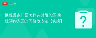 携程景点门票怎样选时段入园 携程预约入园时间修改方法【实操】