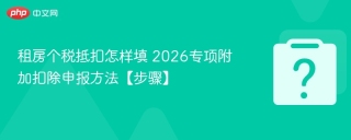 租房个税抵扣怎样填 2026专项附加扣除申报方法【步骤】