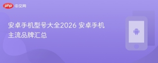 安卓手机型号大全2026 安卓手机主流品牌汇总