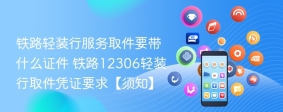 铁路轻装行服务取件要带什么证件 铁路12306轻装行取件凭证要求【须知】