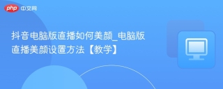 抖音电脑版直播如何美颜_电脑版直播美颜设置方法【教学】