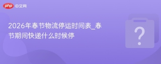 2026年春节物流停运时间表_春节期间快递什么时候停 - php中文网