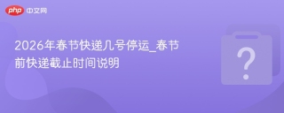 2026年春节快递几号停运_春节前快递截止时间说明 - php中文网